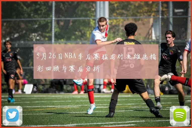 5月26日NBA季后赛猛龙对决雄鹿精彩回顾与赛后分析