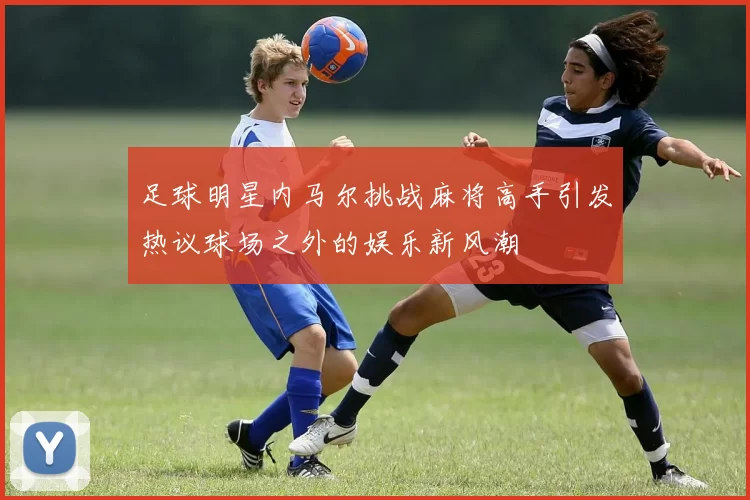 足球明星内马尔挑战麻将高手引发热议球场之外的娱乐新风潮