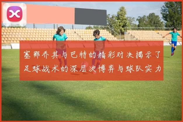 塞那乔其与巴特的精彩对决揭示了足球战术的深层次博弈与球队实力的较量