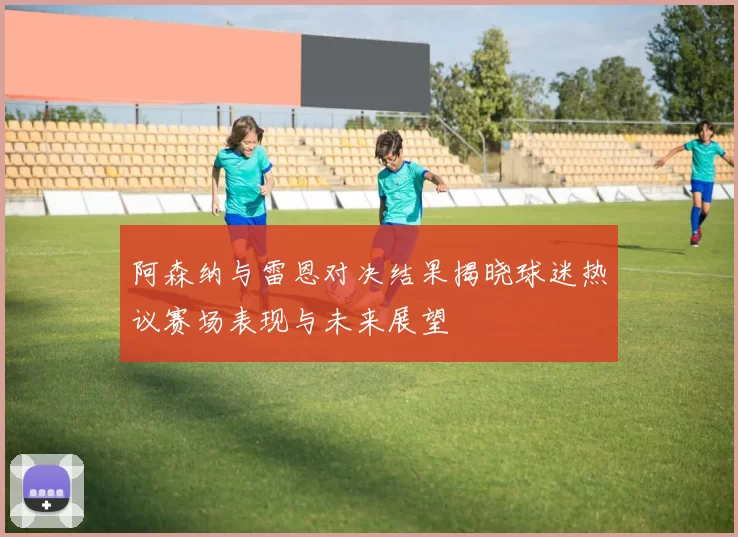 阿森纳与雷恩对决结果揭晓球迷热议赛场表现与未来展望
