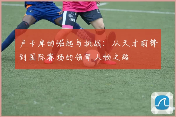 卢卡库的崛起与挑战：从天才前锋到国际赛场的领军人物之路