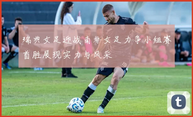 瑞典女足迎战南非女足力争小组赛首胜展现实力与风采