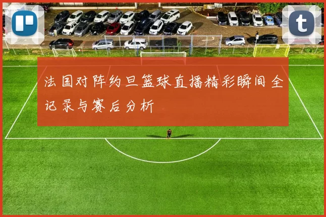 法国对阵约旦篮球直播精彩瞬间全记录与赛后分析
