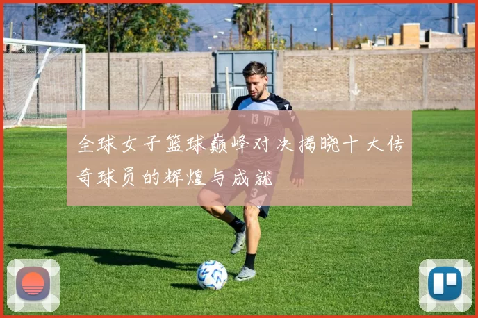 全球女子篮球巅峰对决揭晓十大传奇球员的辉煌与成就